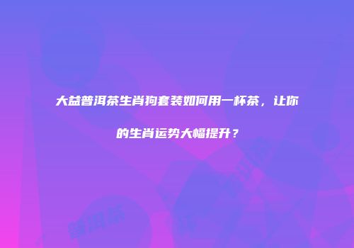 大益普洱茶生肖狗套装如何用一杯茶，让你的生肖运势大幅提升？