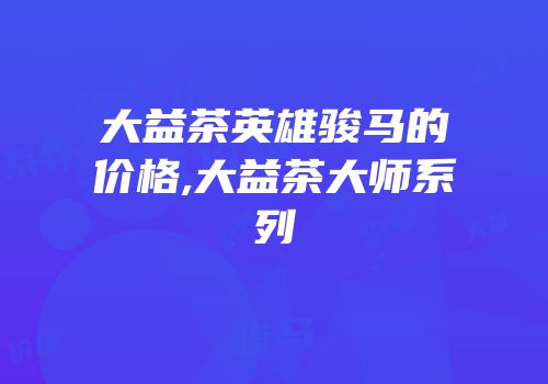 大益茶英雄骏马的价格,大益茶大师系列