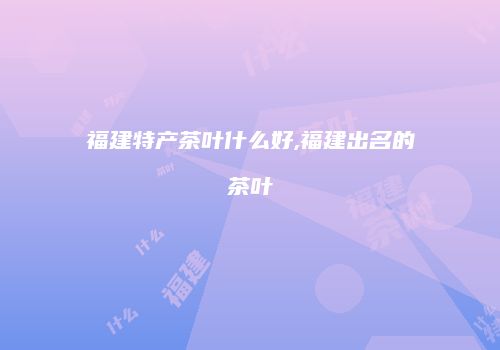 福建特产茶叶什么好,福建出名的茶叶