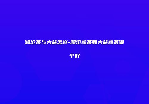 澜沧茶与大益怎样-澜沧熟茶和大益熟茶哪个好