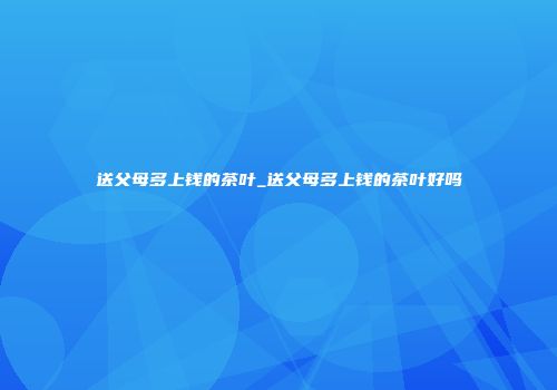 送父母多上钱的茶叶_送父母多上钱的茶叶好吗