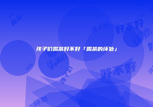 孩子们喝茶好不好「喝茶的坏处」