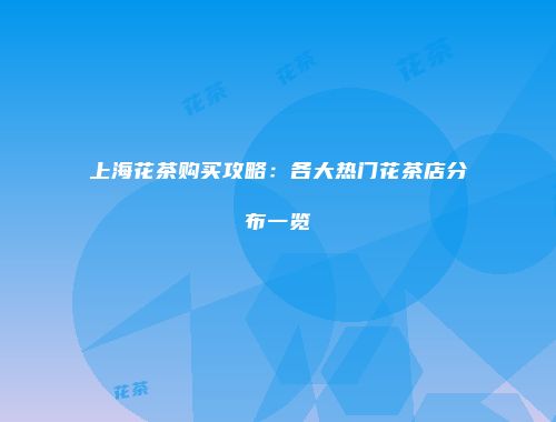 上海花茶购买攻略：各大热门花茶店分布一览