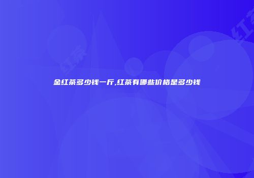 金红茶多少钱一斤,红茶有哪些价格是多少钱
