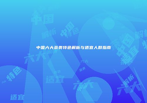 中国六大茶类特色解析与适宜人群指南