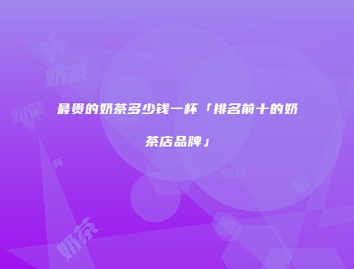 最贵的奶茶多少钱一杯「排名前十的奶茶店品牌」