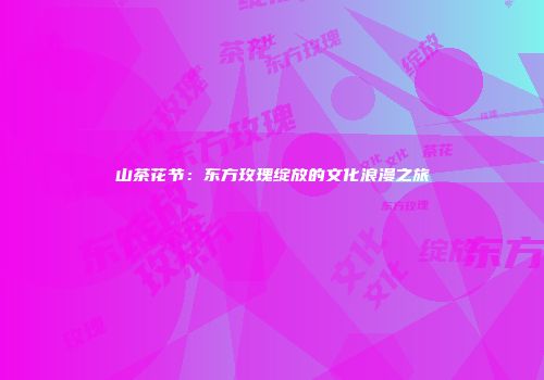山茶花节：东方玫瑰绽放的文化浪漫之旅