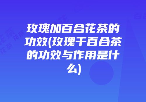 玫瑰加百合花茶的功效(玫瑰干百合茶的功效与作用是什么)