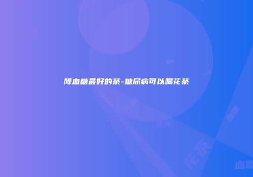 降血糖最好的茶-糖尿病可以喝花茶