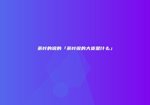 茶叶的说的「茶叶说的大货是什么」