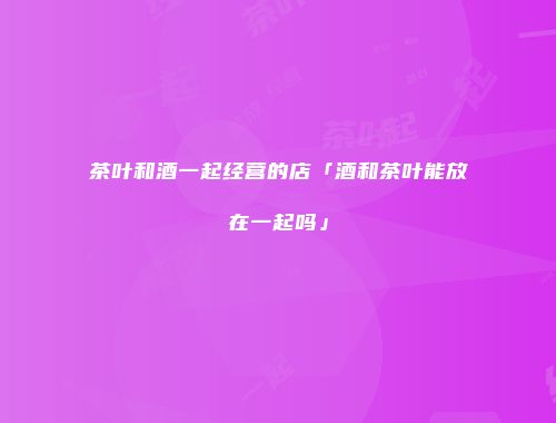 茶叶和酒一起经营的店「酒和茶叶能放在一起吗」
