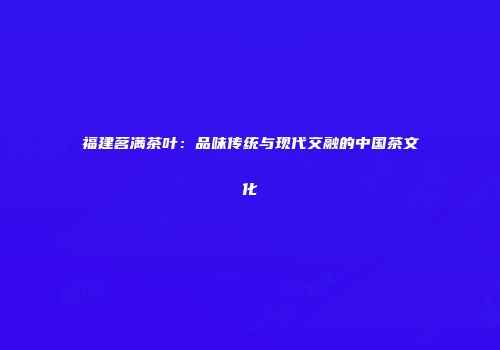 福建茗满茶叶：品味传统与现代交融的中国茶文化