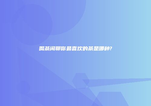 喝茶闲聊你最喜欢的茶是哪种?