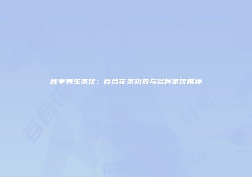 秋季养生茶饮：百合花茶功效与多种茶饮推荐
