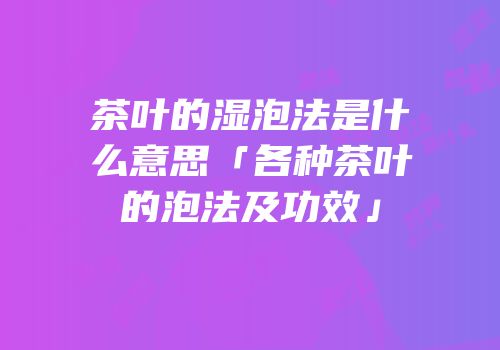 茶叶的湿泡法是什么意思「各种茶叶的泡法及功效」