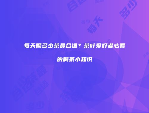 每天喝多少茶最合适？茶叶爱好者必看的喝茶小知识