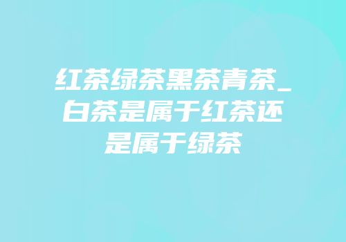 红茶绿茶黑茶青茶_白茶是属于红茶还是属于绿茶