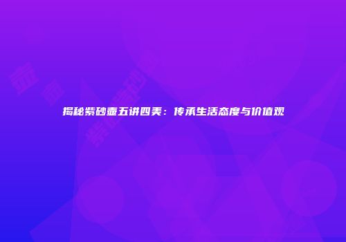 揭秘紫砂壶五讲四美：传承生活态度与价值观