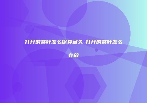 打开的茶叶怎么保存多久-打开的茶叶怎么存放