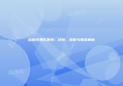 山楂玫瑰花泡水：功效、搭配与禁忌解析