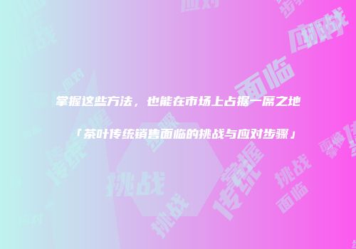 掌握这些方法，也能在市场上占据一席之地「茶叶传统销售面临的挑战与应对步骤」