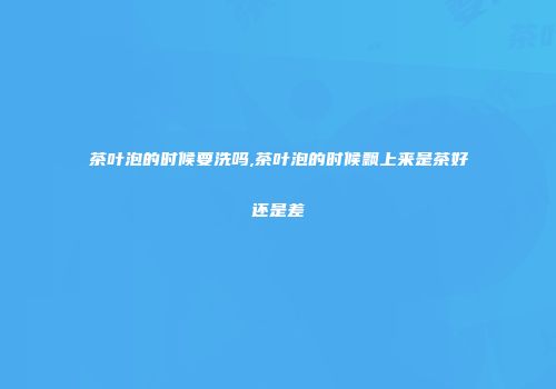 茶叶泡的时候要洗吗,茶叶泡的时候飘上来是茶好还是差