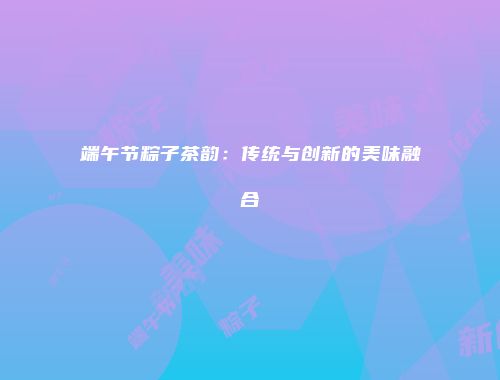 端午节粽子茶韵：传统与创新的美味融合