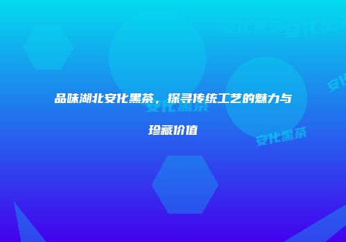 品味湖北安化黑茶，探寻传统工艺的魅力与珍藏价值