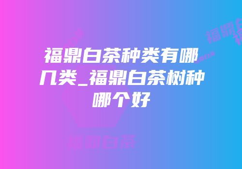 福鼎白茶种类有哪几类_福鼎白茶树种哪个好