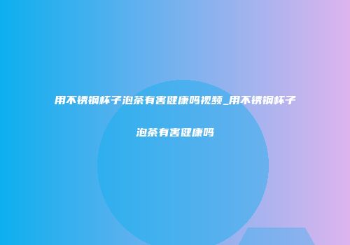 用不锈钢杯子泡茶有害健康吗视频_用不锈钢杯子泡茶有害健康吗