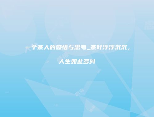 一个茶人的感悟与思考_茶叶浮浮沉沉，人生如此多舛