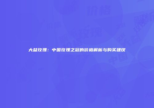 大益玫瑰：中国玫瑰之冠的价格解析与购买建议