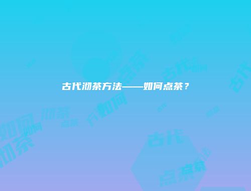 古代沏茶方法——如何点茶？