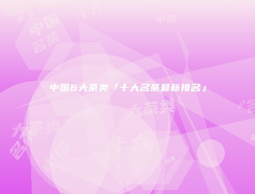 中国6大茶类「十大名茶最新排名」