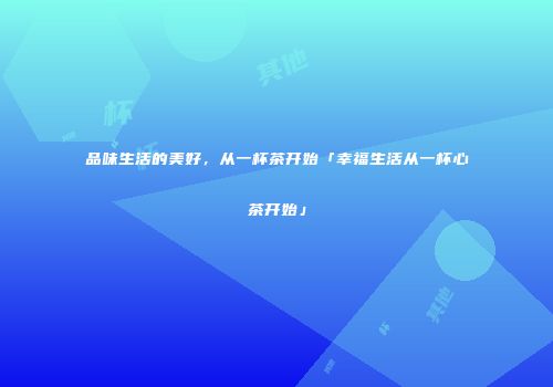 品味生活的美好，从一杯茶开始「幸福生活从一杯心茶开始」