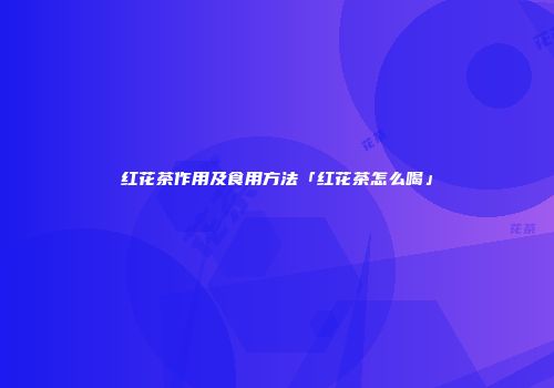 红花茶作用及食用方法「红花茶怎么喝」