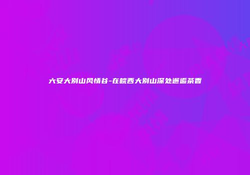 六安大别山风情谷-在皖西大别山深处邂逅茶香