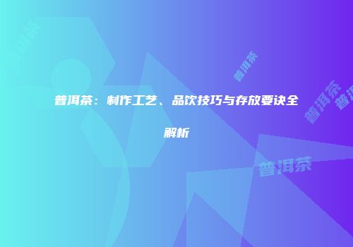 普洱茶：制作工艺、品饮技巧与存放要诀全解析