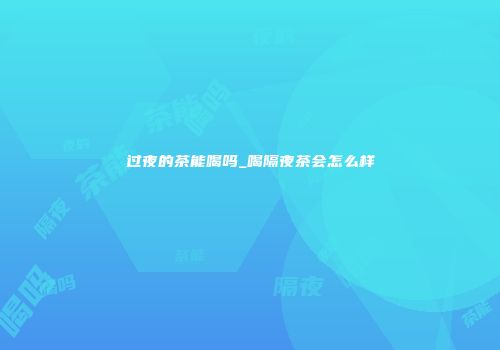 过夜的茶能喝吗_喝隔夜茶会怎么样