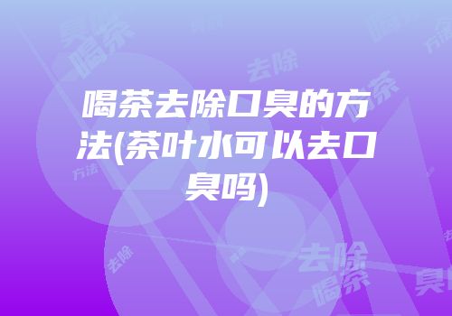 喝茶去除口臭的方法(茶叶水可以去口臭吗)