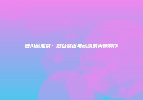 普洱酥油茶：融合茶香与藏韵的美味制作