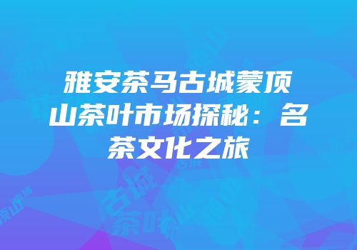 雅安茶马古城蒙顶山茶叶市场探秘：名茶文化之旅
