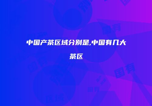 中国产茶区域分别是,中国有几大茶区