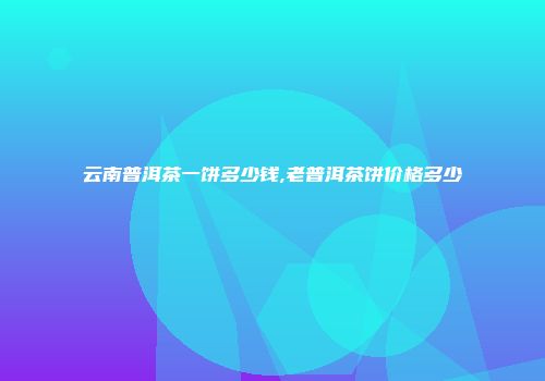 云南普洱茶一饼多少钱,老普洱茶饼价格多少