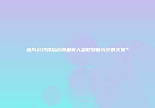 普洱茶收购指南哪里有大量收购普洱茶的买家？