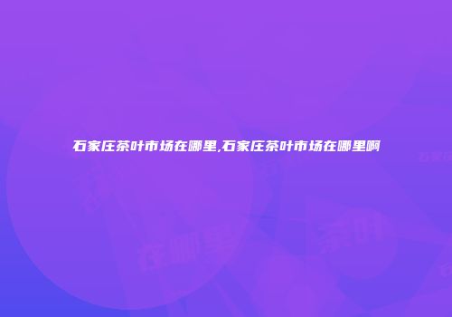 石家庄茶叶市场在哪里,石家庄茶叶市场在哪里啊