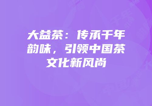 大益茶：传承千年韵味，引领中国茶文化新风尚