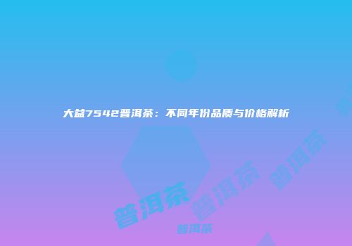 大益7542普洱茶：不同年份品质与价格解析