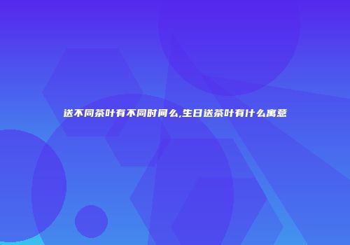 送不同茶叶有不同时间么,生日送茶叶有什么寓意