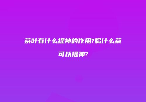 茶叶有什么提神的作用?喝什么茶可以提神?